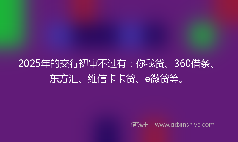2025年的交行初审不过有：你我贷、360借条、东方汇、维信卡卡贷、e微贷等。