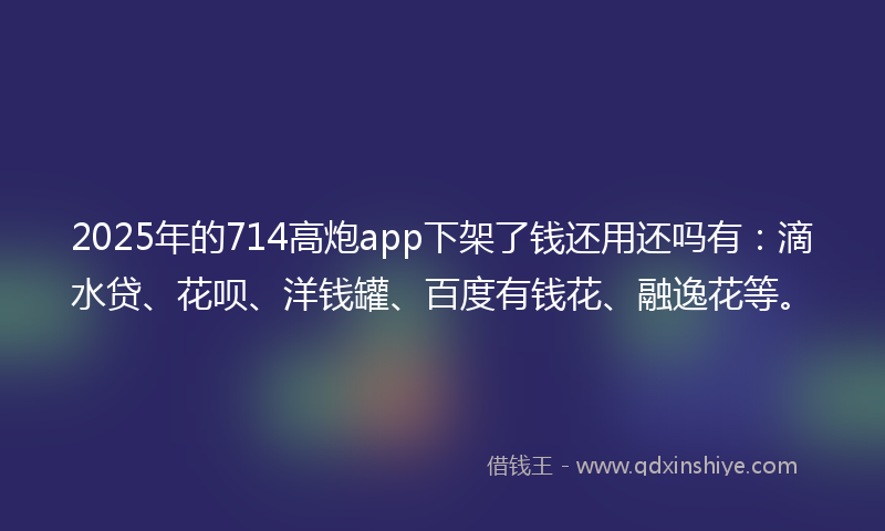 2025年的714高炮app下架了钱还用还吗有：滴水贷、花呗、洋钱罐、百度有钱花、融逸花等。