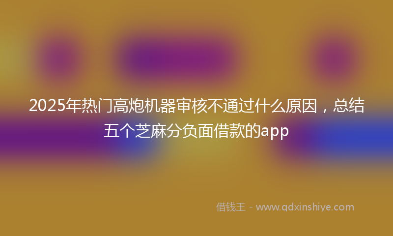 2025年热门高炮机器审核不通过什么原因，总结五个芝麻分负面借款的app