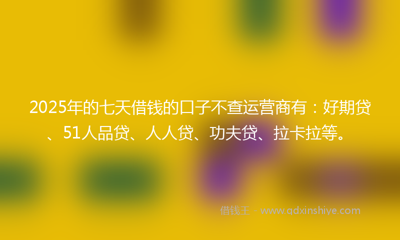 2025年的七天借钱的口子不查运营商有：好期贷、51人品贷、人人贷、功夫贷、拉卡拉等。