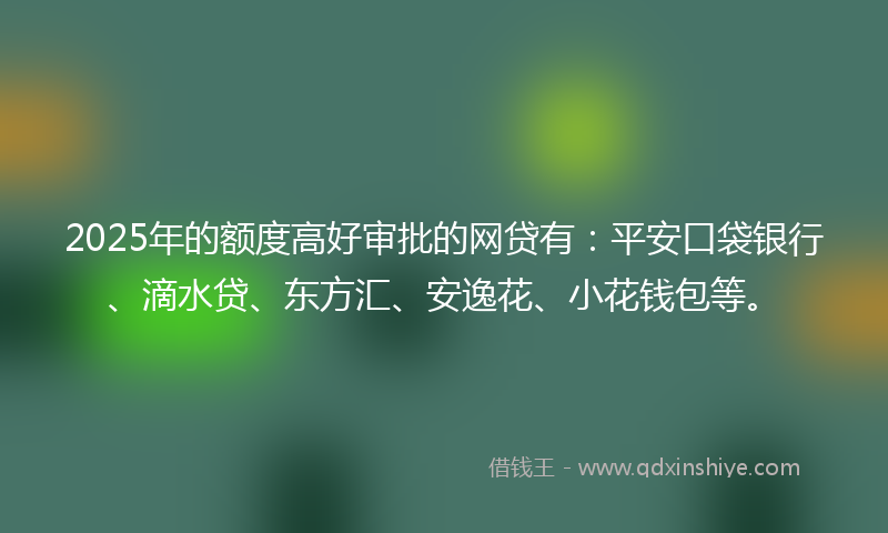 2025年的额度高好审批的网贷有：平安口袋银行、滴水贷、东方汇、安逸花、小花钱包等。