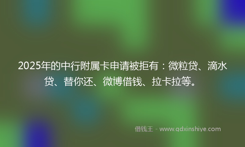2025年的中行附属卡申请被拒有：微粒贷、滴水贷、替你还、微博借钱、拉卡拉等。