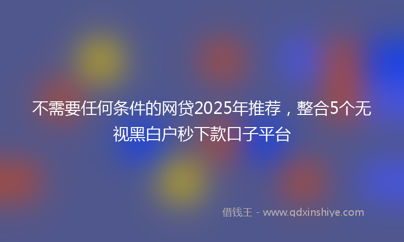 不需要任何条件的网贷2025年推荐，整合5个无视黑白户秒下款口子平台