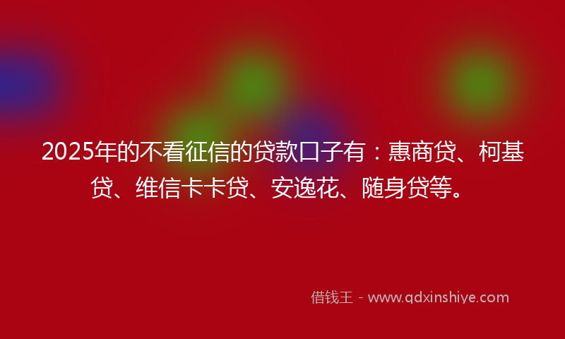 2025年的不看征信的贷款口子有：惠商贷、柯基贷、维信卡卡贷、安逸花、随身贷等。