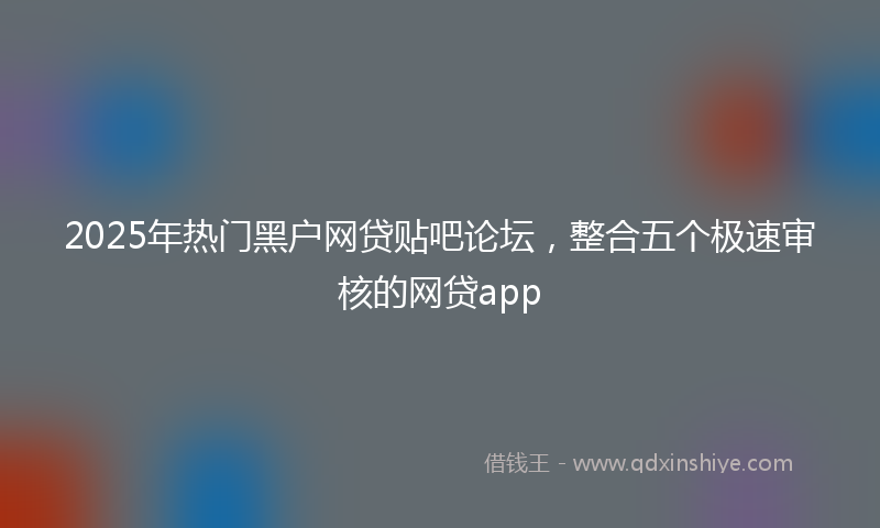 2025年热门黑户网贷贴吧论坛，整合五个极速审核的网贷app