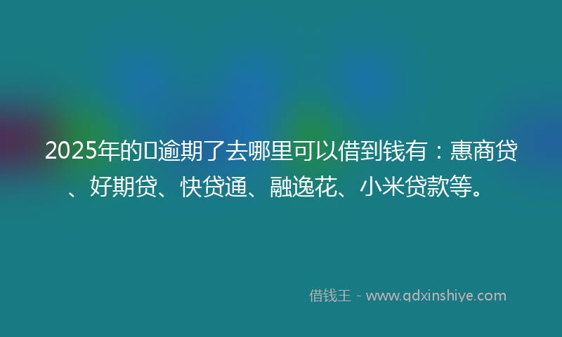 2025年的﻿逾期了去哪里可以借到钱有：惠商贷、好期贷、快贷通、融逸花、小米贷款等。