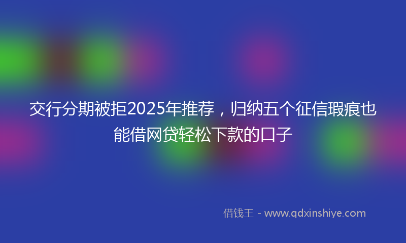 交行分期被拒2025年推荐，归纳五个征信瑕疵也能借网贷轻松下款的口子