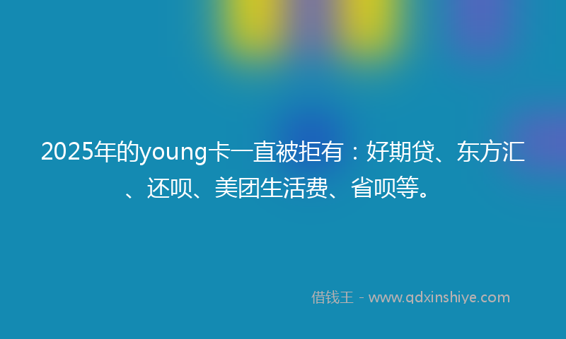 2025年的young卡一直被拒有：好期贷、东方汇、还呗、美团生活费、省呗等。