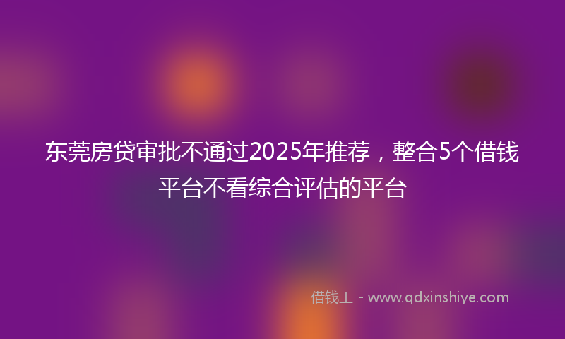 东莞房贷审批不通过2025年推荐，整合5个借钱平台不看综合评估的平台