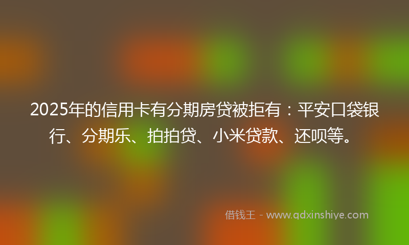 2025年的信用卡有分期房贷被拒有：平安口袋银行、分期乐、拍拍贷、小米贷款、还呗等。