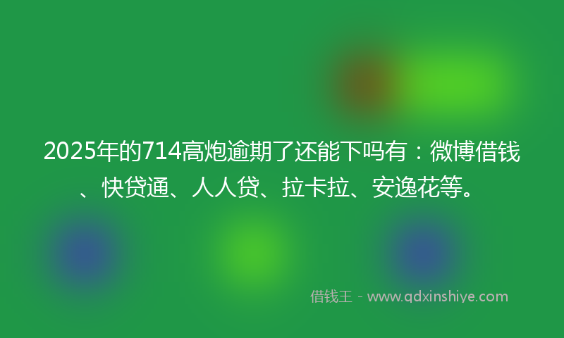 2025年的714高炮逾期了还能下吗有：微博借钱、快贷通、人人贷、拉卡拉、安逸花等。