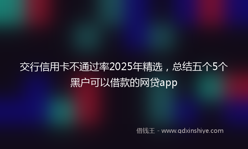 交行信用卡不通过率2025年精选，总结五个5个黑户可以借款的网贷app