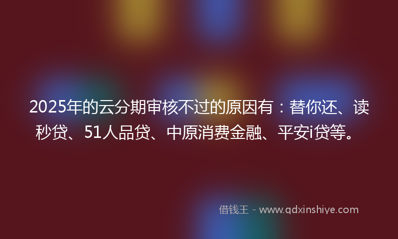 2025年的云分期审核不过的原因有：替你还、读秒贷、51人品贷、中原消费金融、平安i贷等。