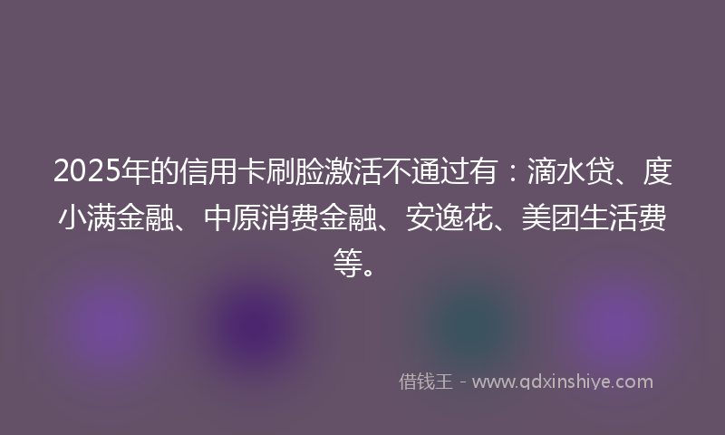 2025年的信用卡刷脸激活不通过有：滴水贷、度小满金融、中原消费金融、安逸花、美团生活费等。