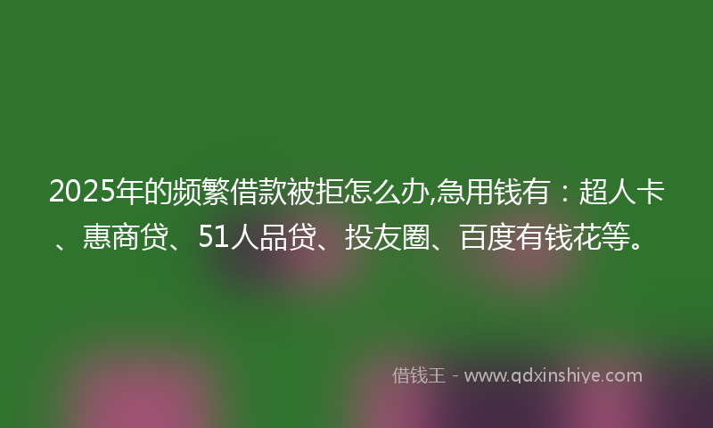 2025年的频繁借款被拒怎么办,急用钱有：超人卡、惠商贷、51人品贷、投友圈、百度有钱花等。