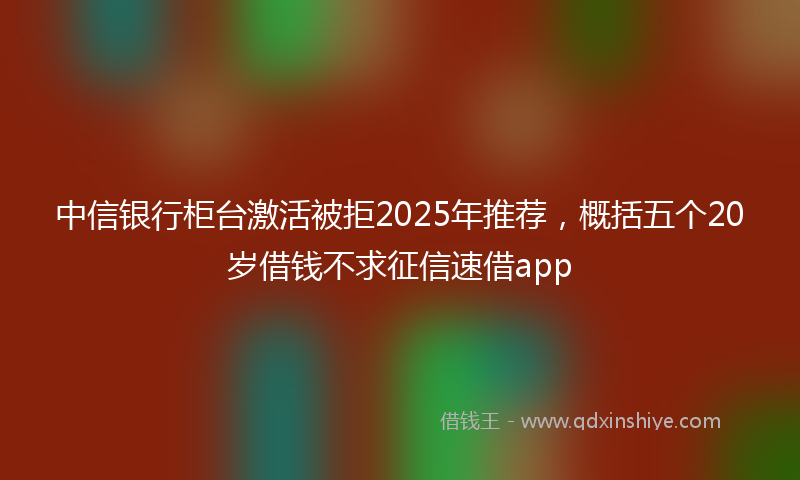 中信银行柜台激活被拒2025年推荐，概括五个20岁借钱不求征信速借app