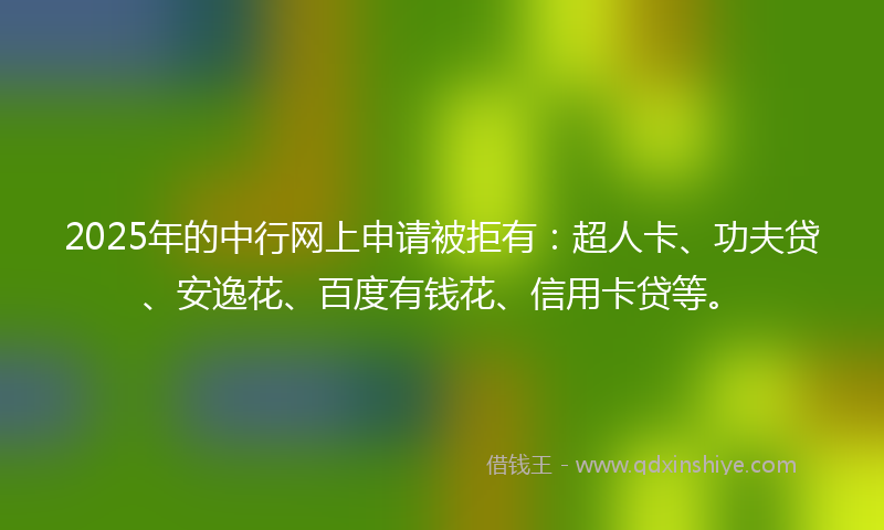 2025年的中行网上申请被拒有：超人卡、功夫贷、安逸花、百度有钱花、信用卡贷等。