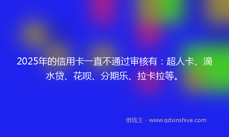 2025年的信用卡一直不通过审核有：超人卡、滴水贷、花呗、分期乐、拉卡拉等。