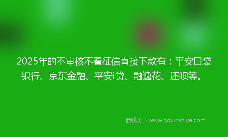 2025年的不审核不看征信直接下款有：平安口袋银行、京东金融、平安i贷、融逸花、还呗等。