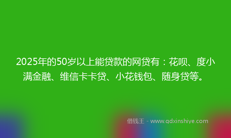 2025年的50岁以上能贷款的网贷有：花呗、度小满金融、维信卡卡贷、小花钱包、随身贷等。