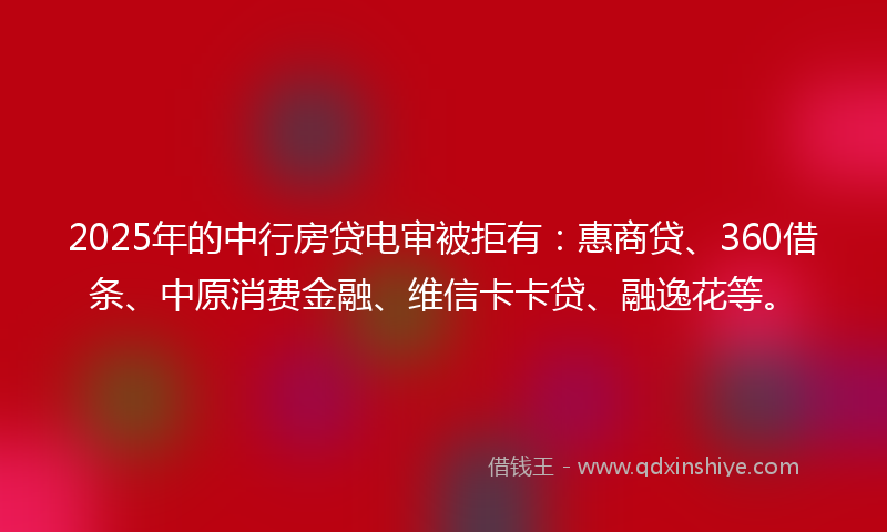 2025年的中行房贷电审被拒有：惠商贷、360借条、中原消费金融、维信卡卡贷、融逸花等。