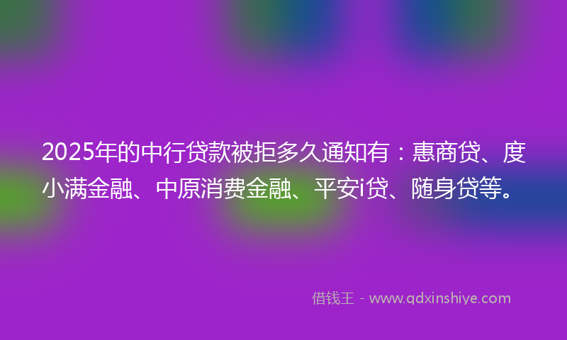 2025年的中行贷款被拒多久通知有：惠商贷、度小满金融、中原消费金融、平安i贷、随身贷等。