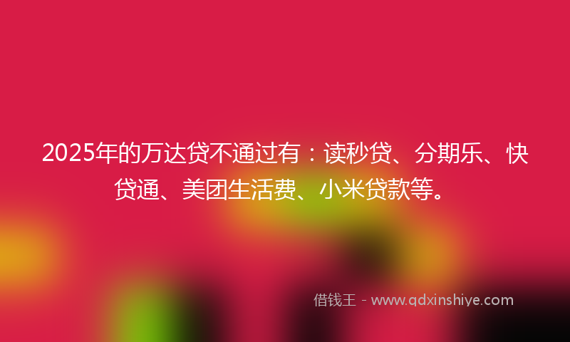 2025年的万达贷不通过有：读秒贷、分期乐、快贷通、美团生活费、小米贷款等。