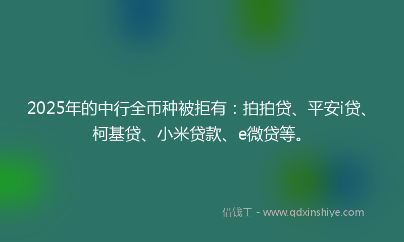 2025年的中行全币种被拒有：拍拍贷、平安i贷、柯基贷、小米贷款、e微贷等。