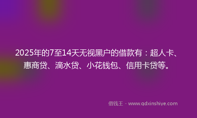 2025年的7至14天无视黑户的借款有：超人卡、惠商贷、滴水贷、小花钱包、信用卡贷等。