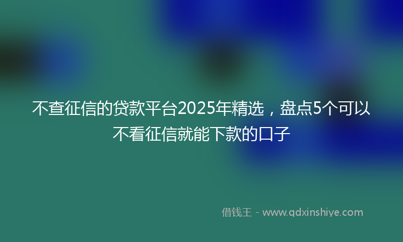 不查征信的贷款平台2025年精选，盘点5个可以不看征信就能下款的口子