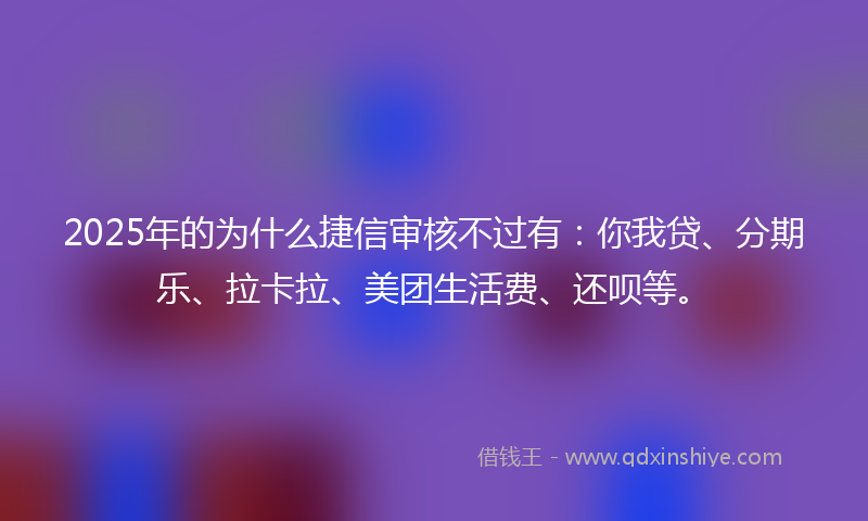 2025年的为什么捷信审核不过有：你我贷、分期乐、拉卡拉、美团生活费、还呗等。