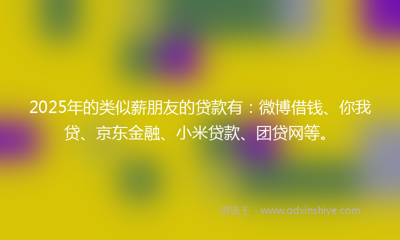 2025年的类似薪朋友的贷款有：微博借钱、你我贷、京东金融、小米贷款、团贷网等。