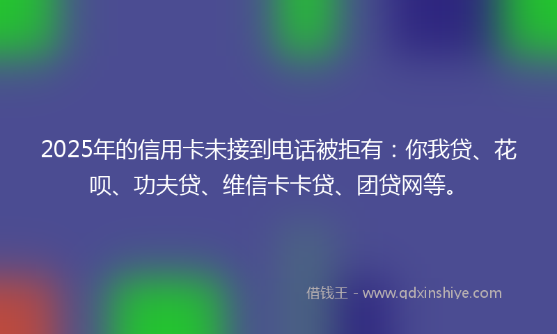 2025年的信用卡未接到电话被拒有：你我贷、花呗、功夫贷、维信卡卡贷、团贷网等。