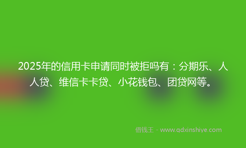 2025年的信用卡申请同时被拒吗有：分期乐、人人贷、维信卡卡贷、小花钱包、团贷网等。