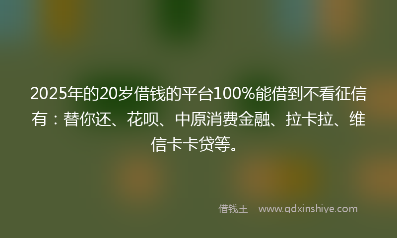 2025年的20岁借钱的平台100%能借到不看征信有：替你还、花呗、中原消费金融、拉卡拉、维信卡卡贷等。