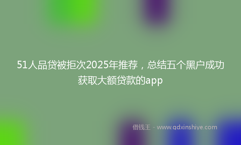 51人品贷被拒次2025年推荐，总结五个黑户成功获取大额贷款的app