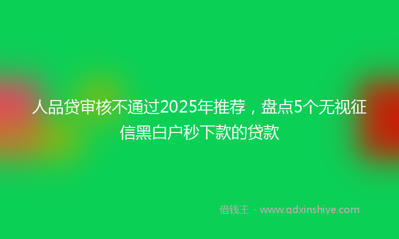 人品贷审核不通过2025年推荐，盘点5个无视征信黑白户秒下款的贷款