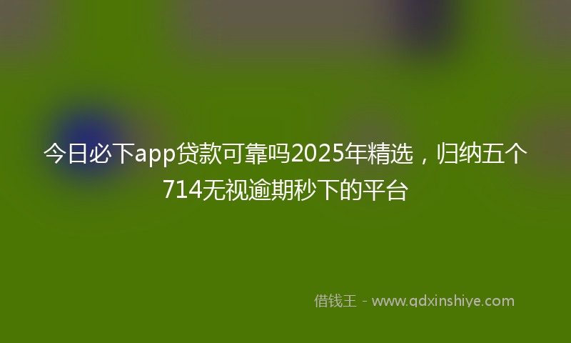 今日必下app贷款可靠吗2025年精选，归纳五个714无视逾期秒下的平台
