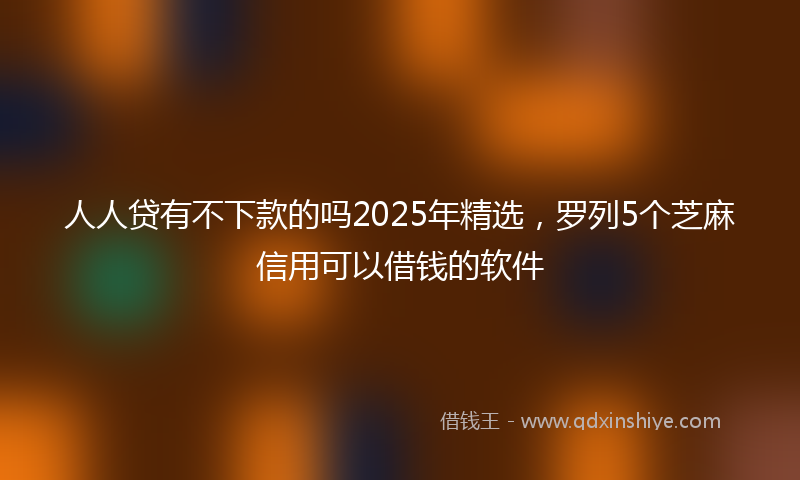 人人贷有不下款的吗2025年精选，罗列5个芝麻信用可以借钱的软件