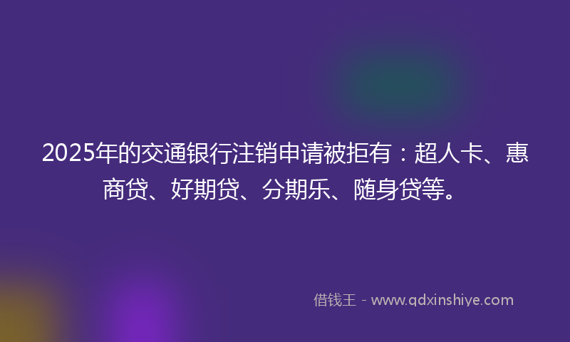 2025年的交通银行注销申请被拒有：超人卡、惠商贷、好期贷、分期乐、随身贷等。