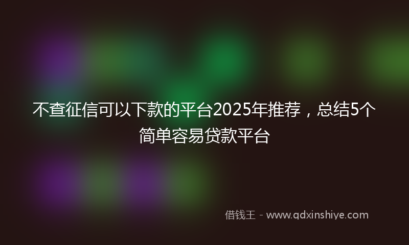 不查征信可以下款的平台2025年推荐，总结5个简单容易贷款平台