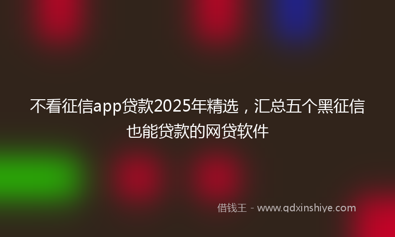 不看征信app贷款2025年精选，汇总五个黑征信也能贷款的网贷软件