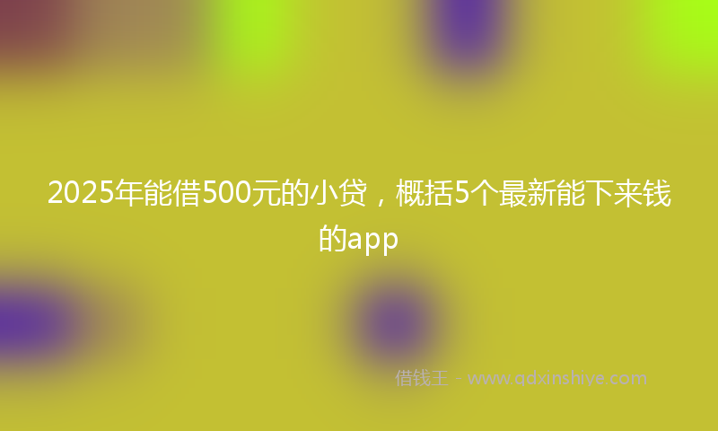 2025年能借500元的小贷，概括5个最新能下来钱的app