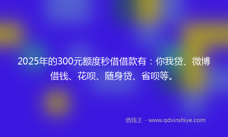 2025年的300元额度秒借借款有：你我贷、微博借钱、花呗、随身贷、省呗等。
