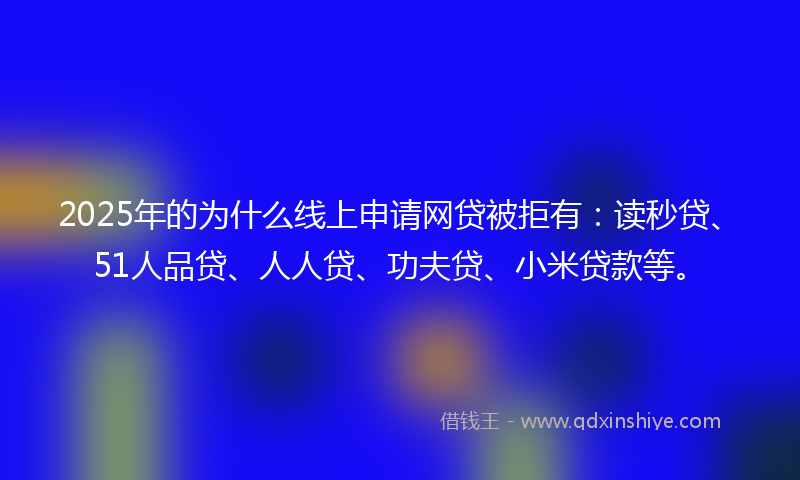 2025年的为什么线上申请网贷被拒有：读秒贷、51人品贷、人人贷、功夫贷、小米贷款等。