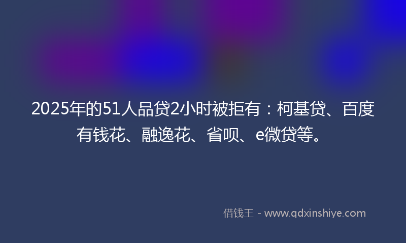 2025年的51人品贷2小时被拒有：柯基贷、百度有钱花、融逸花、省呗、e微贷等。