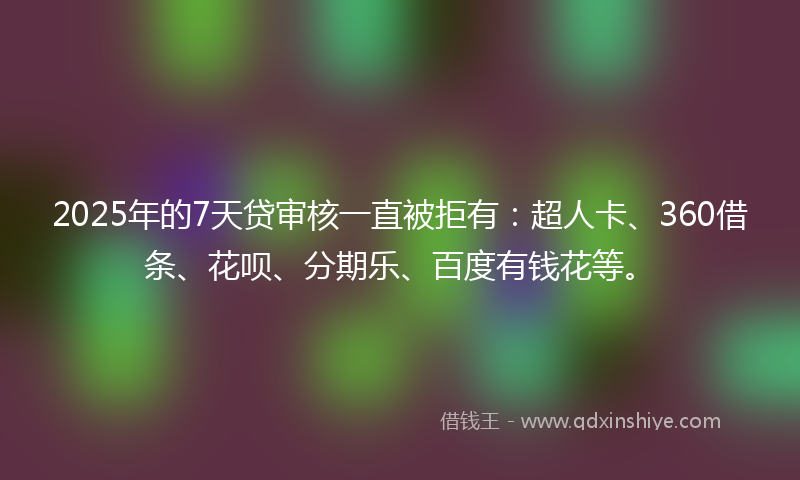2025年的7天贷审核一直被拒有：超人卡、360借条、花呗、分期乐、百度有钱花等。