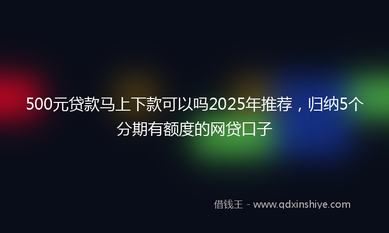 500元贷款马上下款可以吗2025年推荐，归纳5个分期有额度的网贷口子