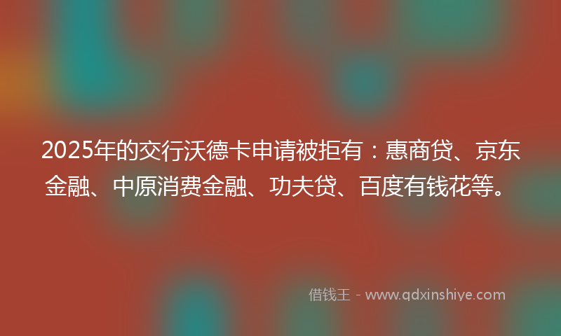 2025年的交行沃德卡申请被拒有：惠商贷、京东金融、中原消费金融、功夫贷、百度有钱花等。