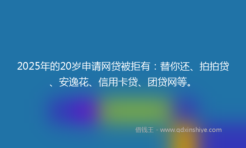 2025年的20岁申请网贷被拒有：替你还、拍拍贷、安逸花、信用卡贷、团贷网等。